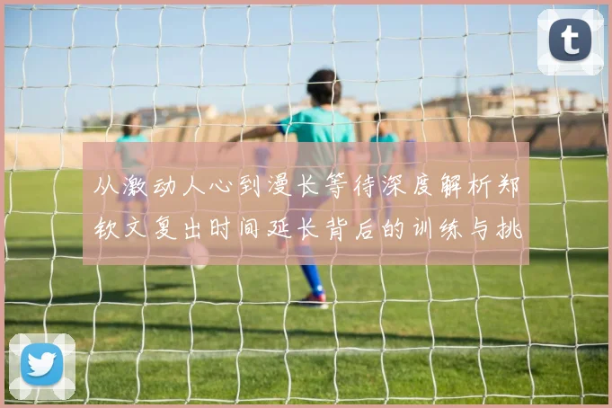 从激动人心到漫长等待深度解析郑钦文复出时间延长背后的训练与挑战